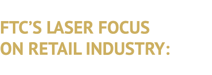 FTC’S LASER FOCUS ON RETAIL INDUSTRY: