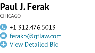 Paul J. Ferak CHICAGO,￼,+1 312.476.5013,￼,ferakp@gtlaw.com ,￼,View Detailed Bio