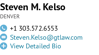 Steven M. Kelso DENVER,￼,+1 303.572.6553,￼,Steven.Kelso@gtlaw.com ,￼,View Detailed Bio