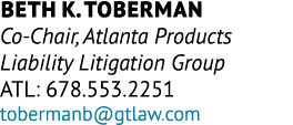 Beth K. Toberman Co Chair, Atlanta Products Liability Litigation Group ATL: 678.553.2251 tobermanb@gtlaw.com